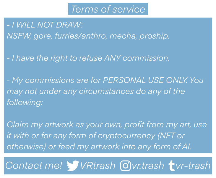 My commission terms of service, text reads: I will not draw NSFW, gore, furries/anthro, mecha or proship. I have the right to refuse ANY commission for ANY reason. My commissions are for PERSONAL USE ONLY. You may not under any circumstances do any of the